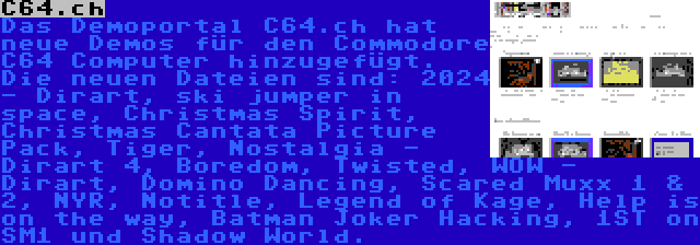 C64.ch | Das Demoportal C64.ch hat neue Demos für den Commodore C64 Computer hinzugefügt. Die neuen Dateien sind: 2024 - Dirart, ski jumper in space, Christmas Spirit, Christmas Cantata Picture Pack, Tiger, Nostalgia - Dirart 4, Boredom, Twisted, WOW - Dirart, Domino Dancing, Scared Muxx 1 & 2, NYR, Notitle, Legend of Kage, Help is on the way, Batman Joker Hacking, 1ST on SM1 und Shadow World.