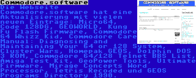 Commodore.software | Die Webseite Commodore.software hat eine Aktualisierung mit vielen neuen Einträge: Micro64, Code 128DG, GEOWORLD, Kung Fu Flash Firmware, Commodore 64 Whizz Kid, Commodore Care Manual: Diagnosing and Maintaining Your 64 or 128 System, Cluster Wars, Homepak GEOS, Dolphin DOS 3 ROM, Commodore 64/128 Telnet BBS List, Amiga Test Kit, GeoPower Tools, Ultimate Firmware, Mirage Concepts Word Processor, Tetris Recoded und GEOS Programs Directory 1990.