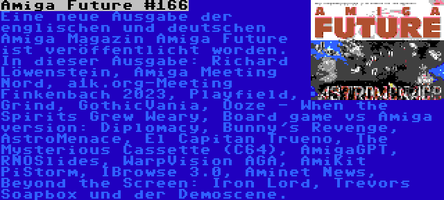 Amiga Future #166 | Eine neue Ausgabe der englischen und deutschen Amiga Magazin Amiga Future ist veröffentlicht worden. In dieser Ausgabe: Richard Löwenstein, Amiga Meeting Nord, a1k.org-Meeting Finkenbach 2023, Playfield, Grind, GothicVania, Ooze - When the Spirits Grew Weary, Board game vs Amiga version: Diplomacy, Bunny's Revenge, AstroMenace, El Capitan Trueno, The Mysterious Cassette (C64), AmigaGPT, RNOSlides, WarpVision AGA, AmiKit PiStorm, IBrowse 3.0, Aminet News, Beyond the Screen: Iron Lord, Trevors Soapbox und der Demoscene.