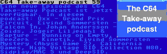 C64 Take-away podcast 59 | Eine neue Episode des C64 Take-away Podcast ist jetzt verfügbar. In diesem podcast: Oxx - Grand Prix Circuit, Eivind Sommersten - Falcon Tn, Johan Andersson - Zoids, Jogeir Liljedahl & Rapture - Running on Empty, BeeZerk - Kinetik, Eivind Sommersten - Mystery (Abyss Game 2), California Games, High Voltage SID Collection #80, Sidplay/MAC 5 und DeepSID.