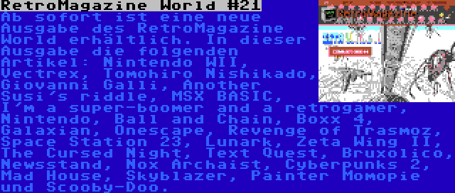 RetroMagazine World #21 | Ab sofort ist eine neue Ausgabe des RetroMagazine World erhältlich. In dieser Ausgabe die folgenden Artikel: Nintendo WII, Vectrex, Tomohiro Nishikado, Giovanni Galli, Another Susi's riddle, MSX BASIC, I'm a super-boomer and a retrogamer, Nintendo, Ball and Chain, Boxx 4, Galaxian, Onescape, Revenge of Trasmoz, Space Station 23, Lunark, Zeta Wing II, The Cursed Night, Text Quest, Bruxolico, Newsstand, Nox Archaist, Cyberpunks 2, Mad House, Skyblazer, Painter Momopie und Scooby-Doo.