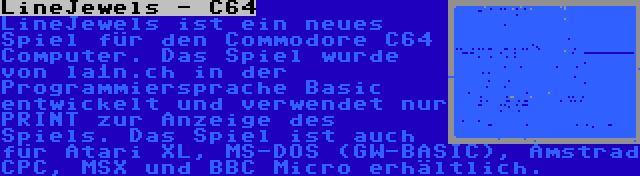 LineJewels - C64 | LineJewels ist ein neues Spiel für den Commodore C64 Computer. Das Spiel wurde von la1n.ch in der Programmiersprache Basic entwickelt und verwendet nur PRINT zur Anzeige des Spiels. Das Spiel ist auch für Atari XL, MS-DOS (GW-BASIC), Amstrad CPC, MSX und BBC Micro erhältlich.