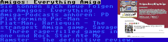 Amigos: Everything Amiga | Sie können sich neue Folgen des Amigos: Everything Amiga-Podcasts anhören: PD Platforming Pac-Man - Plat-Man, Harlequin - The strangest Amiga game, Savage - Three rage-filled games in one und Rock Star Ate My Hamster - The definitive review.