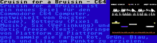 Cruisin for a Bruisin - C64 | Cruisin for a Bruisin ist ein neues Spiel für den Commodore C64 Computer, entwickelt von Docster (Code), Rotteroy (Pixel & Musik), Six (Verlinkung) und Optic Freeze (Test). Springe von Plattform zu Plattform und sammle die Farben Rot, Grün, Blau, Gelb und Lila, um Punkte zu erzielen.