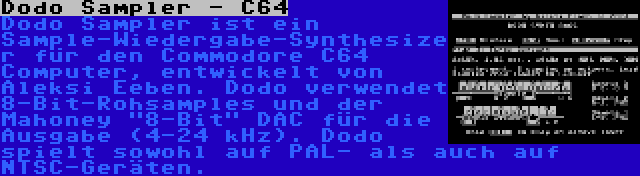 Dodo Sampler - C64 | Dodo Sampler ist ein Sample-Wiedergabe-Synthesizer für den Commodore C64 Computer, entwickelt von Aleksi Eeben. Dodo verwendet 8-Bit-Rohsamples und der Mahoney 8-Bit DAC für die Ausgabe (4-24 kHz). Dodo spielt sowohl auf PAL- als auch auf NTSC-Geräten.