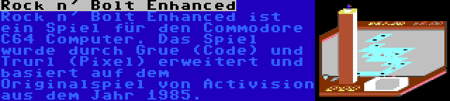 Rock n' Bolt Enhanced | Rock n' Bolt Enhanced ist ein Spiel für den Commodore C64 Computer. Das Spiel wurde durch Grue (Code) und Trurl (Pixel) erweitert und basiert auf dem Originalspiel von Activision aus dem Jahr 1985.