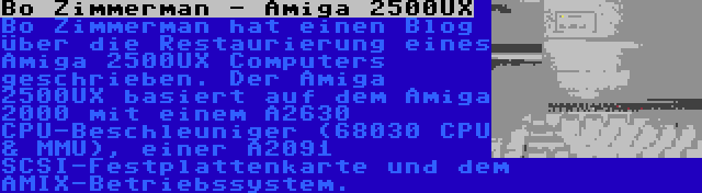 Bo Zimmerman - Amiga 2500UX | Bo Zimmerman hat einen Blog über die Restaurierung eines Amiga 2500UX Computers geschrieben. Der Amiga 2500UX basiert auf dem Amiga 2000 mit einem A2630 CPU-Beschleuniger (68030 CPU & MMU), einer A2091 SCSI-Festplattenkarte und dem AMIX-Betriebssystem.