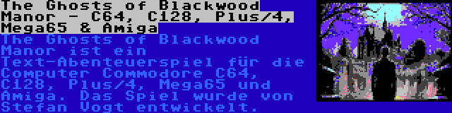 The Ghosts of Blackwood Manor - C64, C128, Plus/4, Mega65 & Amiga | The Ghosts of Blackwood Manor ist ein Text-Abenteuerspiel für die Computer Commodore C64, C128, Plus/4, Mega65 und Amiga. Das Spiel wurde von Stefan Vogt entwickelt.