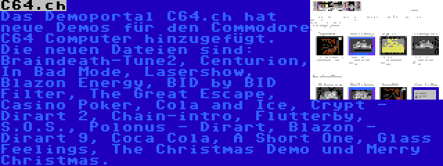 C64.ch | Das Demoportal C64.ch hat neue Demos für den Commodore C64 Computer hinzugefügt. Die neuen Dateien sind: Braindeath-Tune2, Centurion, In Bad Mode, Lasershow, Blazon Energy, BID by BID Filter, The Great Escape, Casino Poker, Cola and Ice, Crypt - Dirart 2, Chain-intro, Flutterby, S.O.S., Polonus - Dirart, Blazon - Dirart 9, Coca Cola, A Short One, Glass Feelings, The Christmas Demo und Merry Christmas.