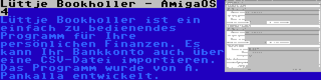 Lüttje Bookholler - AmigaOS 4 | Lüttje Bookholler ist ein einfach zu bedienendes Programm für Ihre persönlichen Finanzen. Es kann Ihr Bankkonto auch über eine CSV-Datei importieren. Das Programm wurde von A. Pankalla entwickelt.