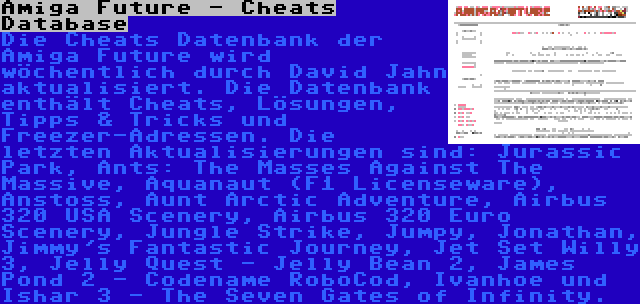 Amiga Future - Cheats Database | Die Cheats Datenbank der Amiga Future wird wöchentlich durch David Jahn aktualisiert. Die Datenbank enthält Cheats, Lösungen, Tipps & Tricks und Freezer-Adressen. Die letzten Aktualisierungen sind: Jurassic Park, Ants: The Masses Against The Massive, Aquanaut (F1 Licenseware), Anstoss, Aunt Arctic Adventure, Airbus 320 USA Scenery, Airbus 320 Euro Scenery, Jungle Strike, Jumpy, Jonathan, Jimmy's Fantastic Journey, Jet Set Willy 3, Jelly Quest - Jelly Bean 2, James Pond 2 - Codename RoboCod, Ivanhoe und Ishar 3 - The Seven Gates of Infinity.