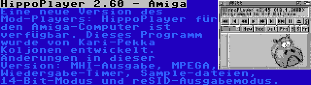 HippoPlayer 2.60 - Amiga | Eine neue Version des Mod-Players: HippoPlayer für den Amiga-Computer ist verfügbar. Dieses Programm wurde von Kari-Pekka Koljonen entwickelt. Änderungen in dieser Version: MHI-Ausgabe, MPEGA, Wiedergabe-Timer, Sample-dateien, 14-Bit-Modus und reSID-Ausgabemodus.