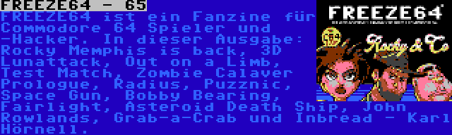 FREEZE64 - 65 | FREEZE64 ist ein Fanzine für Commodore 64 Spieler und -Hacker. In dieser Ausgabe: Rocky Memphis is back, 3D Lunattack, Out on a Limb, Test Match, Zombie Calaver Prologue, Radius, Puzznic, Space Gun, Bobby Bearing, Fairlight, Asteroid Death Ship, John Rowlands, Grab-a-Crab und Inbread - Karl Hörnell.