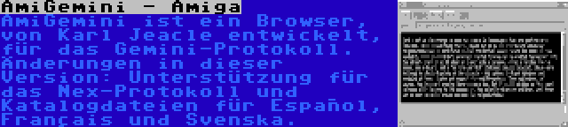 AmiGemini - Amiga | AmiGemini ist ein Browser, von Karl Jeacle entwickelt, für das Gemini-Protokoll. Änderungen in dieser Version: Unterstützung für das Nex-Protokoll und Katalogdateien für Español, Français und Svenska.