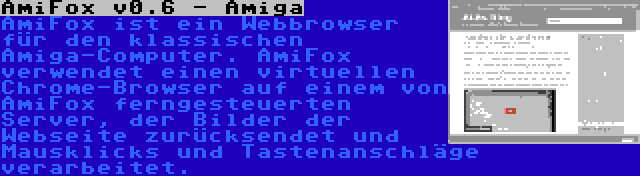 AmiFox v0.6 - Amiga | AmiFox ist ein Webbrowser für den klassischen Amiga-Computer. AmiFox verwendet einen virtuellen Chrome-Browser auf einem von AmiFox ferngesteuerten Server, der Bilder der Webseite zurücksendet und Mausklicks und Tastenanschläge verarbeitet.