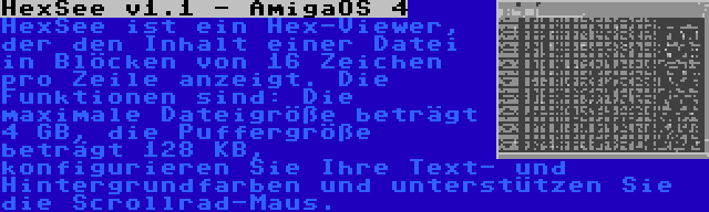 HexSee v1.1 - AmigaOS 4 | HexSee ist ein Hex-Viewer, der den Inhalt einer Datei in Blöcken von 16 Zeichen pro Zeile anzeigt. Die Funktionen sind: Die maximale Dateigröße beträgt 4 GB, die Puffergröße beträgt 128 KB, konfigurieren Sie Ihre Text- und Hintergrundfarben und unterstützen Sie die Scrollrad-Maus.