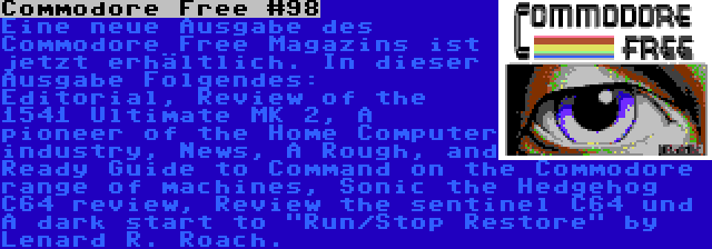 Commodore Free #98 | Eine neue Ausgabe des Commodore Free Magazins ist jetzt erhältlich. In dieser Ausgabe Folgendes: Editorial, Review of the 1541 Ultimate MK 2, A pioneer of the Home Computer industry, News, A Rough, and Ready Guide to Command on the Commodore range of machines, Sonic the Hedgehog C64 review, Review the sentinel C64 und A dark start to Run/Stop Restore by Lenard R. Roach.