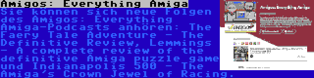 Amigos: Everything Amiga | Sie können sich neue Folgen des Amigos: Everything Amiga-Podcasts anhören: The Faery Tale Adventure - The Definitive Review, Lemmings - A complete review of the definitive Amiga puzzle game und Indianapolis 500 - The Amiga's Crown Jewel of Racing.