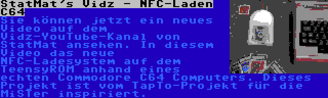 StatMat's Vidz - NFC-Laden C64 | Sie können jetzt ein neues Video auf dem Vidz-YouTube-Kanal von StatMat ansehen. In diesem Video das neue NFC-Ladesystem auf dem TeensyROM anhand eines echten Commodore C64 Computers. Dieses Projekt ist vom TapTo-Projekt für die MiSTer inspiriert.