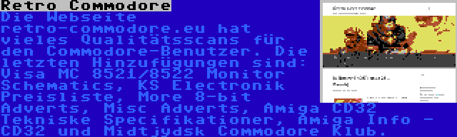 Retro Commodore | Die Webseite retro-commodore.eu hat vieles Qualitätsscans für den Commodore-Benutzer. Die letzten Hinzufügungen sind: Visa MC 8521/8522 Monitor Schematics, KS Electronik Preisliste, More 8-bit Adverts, Misc Adverts, Amiga CD32 Tekniske Specifikationer, Amiga Info - CD32 und Midtjydsk Commodore Klub.