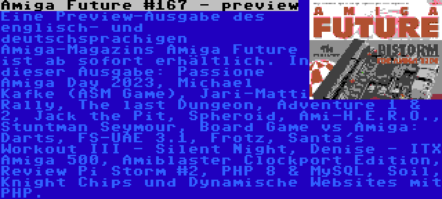 Amiga Future #167 - preview | Eine Preview-Ausgabe des englisch- und deutschsprachigen Amiga-Magazins Amiga Future ist ab sofort erhältlich. In dieser Ausgabe: Passione Amiga Day 2023, Michael Kafke (ASM Game), Jari-Matti Rally, The last Dungeon, Adventure 1 & 2, Jack the Pit, Spheroid, Ami-H.E.R.O., Stuntman Seymour, Board Game vs Amiga: Darts, FS-UAE 3.1, Frotz, Santa's Workout III - Silent Night, Denise - ITX Amiga 500, Amiblaster Clockport Edition, Review Pi Storm #2, PHP 8 & MySQL, Soil, Knight Chips und Dynamische Websites mit PHP.