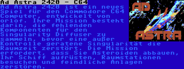 Ad Astra 2420 - C64 | Ad Astra 2420 ist ein neues Spiel für den Commodore C64 Computer, entwickelt von orlof. Ihre Mission besteht darin, die fehlenden Komponenten für den Singularity Diffuser zu sammeln, bevor eine außer Kontrolle geratene Singularität die Raumzeit zerstört. Die Mission erfordert, dass Sie Asteroiden abbauen, Ihr Schiff aufrüsten, Raumstationen besuchen und feindliche Anlagen zerstören.