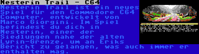 Nesterin Trail - C64 | Nesterin Trail ist ein neues Spiel für den Commodore C64 Computer, entwickelt von Marco Giorgini. Im Spiel befindest du dich in Nesterin, einer der Siedlungen nahe der alten Lyrin-Grenze, um an Eriks Bericht zu gelangen, was auch immer er enthalten mag.