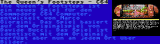 The Queen's Footsteps - C64 | The Queen's Footsteps ist ein neues Spiel für den Commodore C64 Computer, entwickelt von Marco Giorgini. Das Spiel basiert auf dem Originalspiel von Davide Bucci. Das Spiel ist identisch mit dem Original, verfügt aber nun an jedem Ort über Bilder.