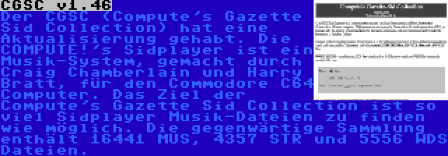 CGSC v1.46 | Der CGSC (Compute's Gazette Sid Collection) hat eine Aktualisierung gehabt. Die COMPUTE!'s Sidplayer ist ein Musik-System, gemacht durch Craig Chamberlain und Harry Bratt, für den Commodore C64 Computer. Das Ziel der Compute's Gazette Sid Collection ist so viel Sidplayer Musik-Dateien zu finden wie möglich. Die gegenwärtige Sammlung enthält 16441 MUS, 4357 STR und 5556 WDS Dateien.