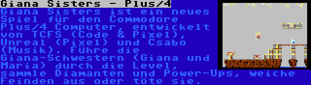 Giana Sisters - Plus/4 | Giana Sisters ist ein neues Spiel für den Commodore Plus/4 Computer, entwickelt von TCFS (Code & Pixel), Unreal (Pixel) und Csabo (Musik). Führe die Giana-Schwestern (Giana und Maria) durch die Level, sammle Diamanten und Power-Ups, weiche Feinden aus oder töte sie.