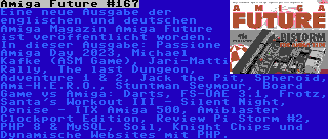 Amiga Future #167 | Eine neue Ausgabe der englischen und deutschen Amiga Magazin Amiga Future ist veröffentlicht worden. In dieser Ausgabe: Passione Amiga Day 2023, Michael Kafke (ASM Game), Jari-Matti Rally, The last Dungeon, Adventure 1 & 2, Jack the Pit, Spheroid, Ami-H.E.R.O., Stuntman Seymour, Board Game vs Amiga: Darts, FS-UAE 3.1, Frotz, Santa's Workout III - Silent Night, Denise - ITX Amiga 500, Amiblaster Clockport Edition, Review Pi Storm #2, PHP 8 & MySQL, Soil, Knight Chips und Dynamische Websites mit PHP.