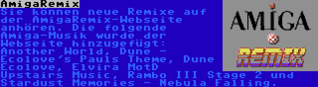 AmigaRemix | Sie können neue Remixe auf der AmigaRemix-Webseite anhören. Die folgende Amiga-Musik wurde der Webseite hinzugefügt: Another World, Dune - Ecolove's Pauls Theme, Dune Ecolove, Elvira MotD Upstairs Music, Rambo III Stage 2 und Stardust Memories - Nebula Falling.