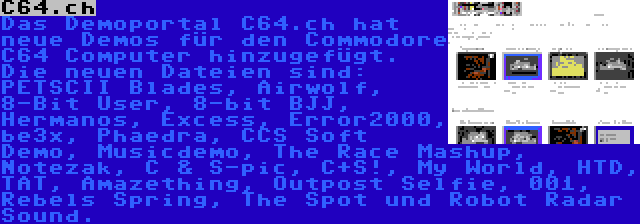 C64.ch | Das Demoportal C64.ch hat neue Demos für den Commodore C64 Computer hinzugefügt. Die neuen Dateien sind: PETSCII Blades, Airwolf, 8-Bit User, 8-bit BJJ, Hermanos, Excess, Error2000, be3x, Phaedra, CCS Soft Demo, Musicdemo, The Race Mashup, Notezak, C & S-pic, C+S!, My World, HTD, TAT, Amazething, Outpost Selfie, 001, Rebels Spring, The Spot und Robot Radar Sound.