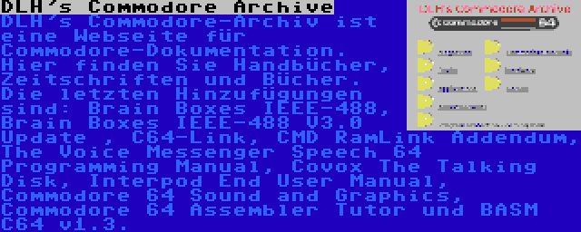 DLH's Commodore Archive | DLH's Commodore-Archiv ist eine Webseite für Commodore-Dokumentation. Hier finden Sie Handbücher, Zeitschriften und Bücher. Die letzten Hinzufügungen sind: Brain Boxes IEEE-488, Brain Boxes IEEE-488 V3.0 Update , C64-Link, CMD RamLink Addendum, The Voice Messenger Speech 64 Programming Manual, Covox The Talking Disk, Interpod End User Manual, Commodore 64 Sound and Graphics, Commodore 64 Assembler Tutor und BASM C64 v1.3.