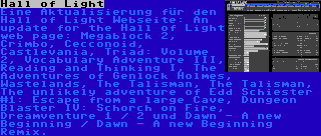 Hall of Light | Eine Aktualisierung für den Hall of Light Webseite: An update for the Hall of Light web page: Megablock 2, Crimbo, Cecconoid, Castlevania, Triad: Volume 2, Vocabulary Adventure III, Reading and Thinking I, The Adventures of Genlock Holmes, Wastelands, The Talisman, The Talisman, The unlikely adventure of Edd Schiester #1: Escape from a large Cave, Dungeon Blaster IV: Schorch on Fire, Dreamventure 1 / 2 und Dawn - A new Beginning / Dawn - A new Beginning Remix.