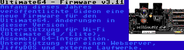Ultimate64 - Firmware v3.11 | Anfang dieses Jahres veröffentlichte Gideon eine neue Firmware für den Ultimate64. Änderungen in dieser Version: Unterstützung für Wi-Fi (Ultimate 64 / Elite), Assembly 64-Integration. Unterstützung für einen Webserver, JiffyDOS und externe Laufwerke.