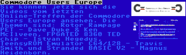 Commodore Users Europe | Sie können jetzt sich die Videos vom letzten Online-Treffen der Commodore Users Europe ansehen. Die Themen sind: Rotor Rampage PET - Dave Duke & Ken McIlveen, FPGATED 8360 TED chip - Istvan Hegedus, TeensyROM Emulator C64/128 - Travis Smith und Stranded BASIC V2 - Magnus Heidenborn.