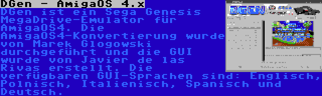 DGen - AmigaOS 4.x | DGen ist ein Sega Genesis MegaDrive-Emulator für AmigaOS4. Die AmigaOS4-Konvertierung wurde von Marek Glogowski durchgeführt und die GUI wurde von Javier de las Rivas erstellt. Die verfügbaren GUI-Sprachen sind: Englisch, Polnisch, Italienisch, Spanisch und Deutsch.