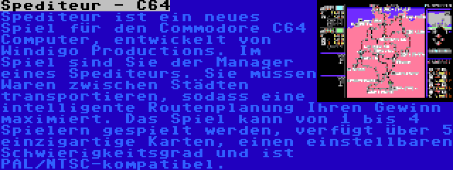 Spediteur - C64 | Spediteur ist ein neues Spiel für den Commodore C64 Computer, entwickelt von Windigo Productions. Im Spiel sind Sie der Manager eines Spediteurs. Sie müssen Waren zwischen Städten transportieren, sodass eine intelligente Routenplanung Ihren Gewinn maximiert. Das Spiel kann von 1 bis 4 Spielern gespielt werden, verfügt über 5 einzigartige Karten, einen einstellbaren Schwierigkeitsgrad und ist PAL/NTSC-kompatibel.