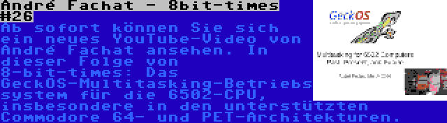 André Fachat - 8bit-times #26 | Ab sofort können Sie sich ein neues YouTube-Video von André Fachat ansehen. In dieser Folge von 8-bit-times: Das GeckOS-Multitasking-Betriebssystem für die 6502-CPU, insbesondere in den unterstützten Commodore 64- und PET-Architekturen.