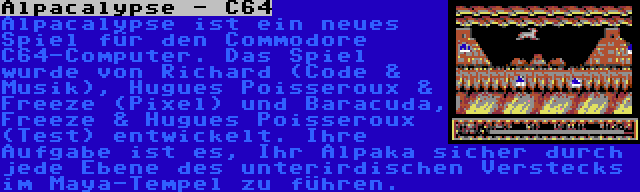 Alpacalypse - C64 | Alpacalypse ist ein neues Spiel für den Commodore C64-Computer. Das Spiel wurde von Richard (Code & Musik), Hugues Poisseroux & Freeze (Pixel) und Baracuda, Freeze & Hugues Poisseroux (Test) entwickelt. Ihre Aufgabe ist es, Ihr Alpaka sicher durch jede Ebene des unterirdischen Verstecks im Maya-Tempel zu führen.