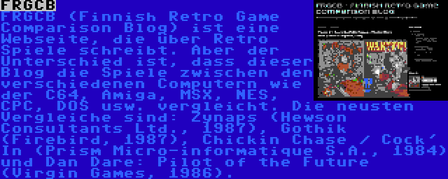 FRGCB | FRGCB (Finnish Retro Game Comparison Blog) ist eine Webseite, die über Retro Spiele schreibt. Aber der Unterschied ist, dass dieser Blog die Spiele zwischen den verschiedenen Computern wie der C64, Amiga, MSX, NES, CPC, DOS usw. vergleicht. Die neusten Vergleiche sind: Zynaps (Hewson Consultants Ltd., 1987), Gothik (Firebird, 1987), Chickin Chase / Cock' In (Prism Micro-informatique S.A., 1984) und Dan Dare: Pilot of the Future (Virgin Games, 1986).