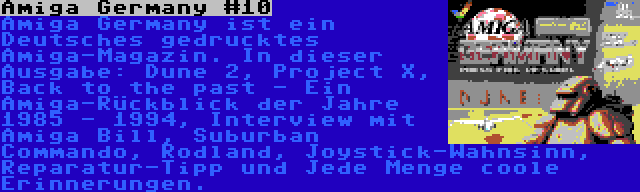 Amiga Germany #10 | Amiga Germany ist ein Deutsches gedrucktes Amiga-Magazin. In dieser Ausgabe: Dune 2, Project X, Back to the past - Ein Amiga-Rückblick der Jahre 1985 - 1994, Interview mit Amiga Bill, Suburban Commando, Rodland, Joystick-Wahnsinn, Reparatur-Tipp und Jede Menge coole Erinnerungen.