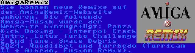 AmigaRemix | Sie können neue Remixe auf der AmigaRemix-Webseite anhören. Die folgende Amiga-Musik wurde der Webseite hinzugefügt: Panza Kick Boxing - Interpol Crack Intro, Lotus Turbo Challenge 2 End Tune, Space Debris 2024, Quodlibet und Turrbedo (Turrican II + Albedo, Fusion Remix).