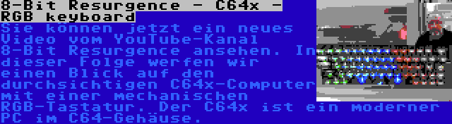 8-Bit Resurgence - C64x - RGB keyboard | Sie können jetzt ein neues Video vom YouTube-Kanal 8-Bit Resurgence ansehen. In dieser Folge werfen wir einen Blick auf den durchsichtigen C64x-Computer mit einer mechanischen RGB-Tastatur. Der C64x ist ein moderner PC im C64-Gehäuse.