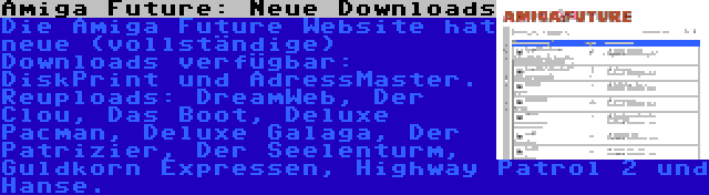 Amiga Future: Neue Downloads | Die Amiga Future Website hat neue (vollständige) Downloads verfügbar: DiskPrint und AdressMaster. Reuploads: DreamWeb, Der Clou, Das Boot, Deluxe Pacman, Deluxe Galaga, Der Patrizier, Der Seelenturm, Guldkorn Expressen, Highway Patrol 2 und Hanse.