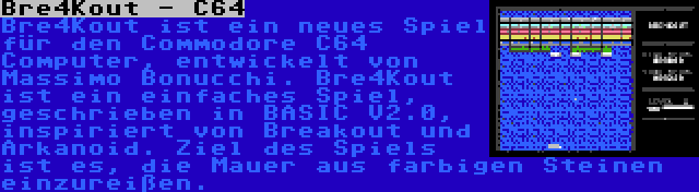 Bre4Kout - C64 | Bre4Kout ist ein neues Spiel für den Commodore C64 Computer, entwickelt von Massimo Bonucchi. Bre4Kout ist ein einfaches Spiel, geschrieben in BASIC V2.0, inspiriert von Breakout und Arkanoid. Ziel des Spiels ist es, die Mauer aus farbigen Steinen einzureißen.