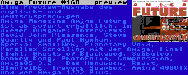Amiga Future #168 - preview | Eine Preview-Ausgabe des englisch- und deutschsprachigen Amiga-Magazins Amiga Future ist ab sofort erhältlich. In dieser Ausgabe: Interviews: David John Pleasance, Steve Quartly und Paul Huxham, Special SmallWeb, Planetary Void, Parallax-Scrolling mit der Amiga, Final Fight, Ghosts of Blackwood, Subbuteo, Donkey Kong, PhotoFolio, Compression, AmigaOS 3.2 - Das Handbuch, Redit, SimpleIDE, Trevors Soapbox, Amiga 4000TX und der Amiga 1222 Plus.