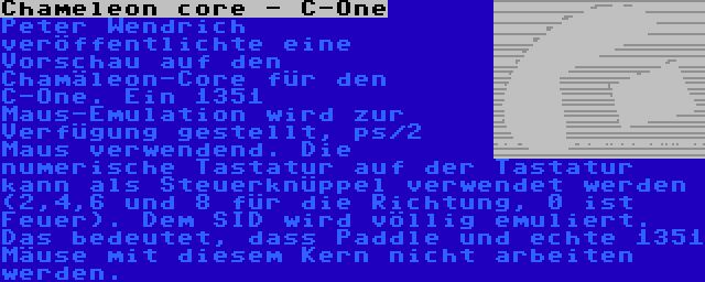 Chameleon core - C-One | Peter Wendrich veröffentlichte eine Vorschau auf den Chamäleon-Core für den C-One. Ein 1351 Maus-Emulation wird zur Verfügung gestellt, ps/2 Maus verwendend. Die numerische Tastatur auf der Tastatur kann als Steuerknüppel verwendet werden (2,4,6 und 8 für die Richtung, 0 ist Feuer). Dem SID wird völlig emuliert. Das bedeutet, dass Paddle und echte 1351 Mäuse mit diesem Kern nicht arbeiten werden.