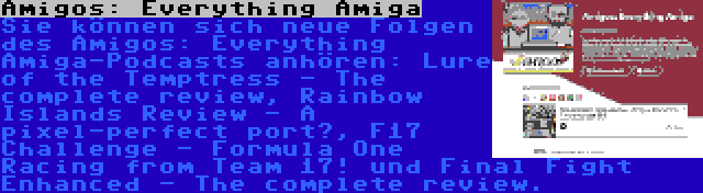 Amigos: Everything Amiga | Sie können sich neue Folgen des Amigos: Everything Amiga-Podcasts anhören: Lure of the Temptress - The complete review, Rainbow Islands Review - A pixel-perfect port?, F17 Challenge - Formula One Racing from Team 17! und Final Fight Enhanced - The complete review.